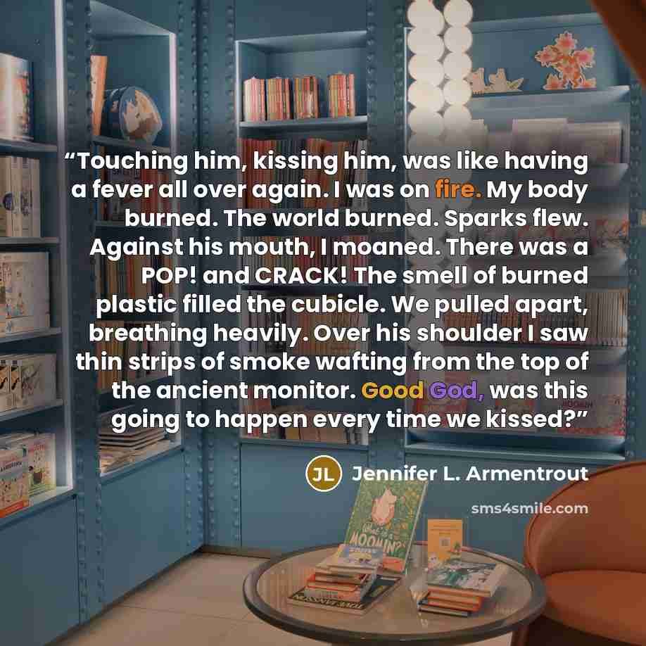 “Touching him, kissing him, was like having a fever all over again. I was on fire. My body burned. The world burned. Sparks flew. Against his mouth, I moaned. There was a POP! and CRACK! The smell of burned plastic filled the cubicle. We pulled apart, breathing heavily. Over his shoulder I saw thin…” quote by Jennifer L. Armentrout