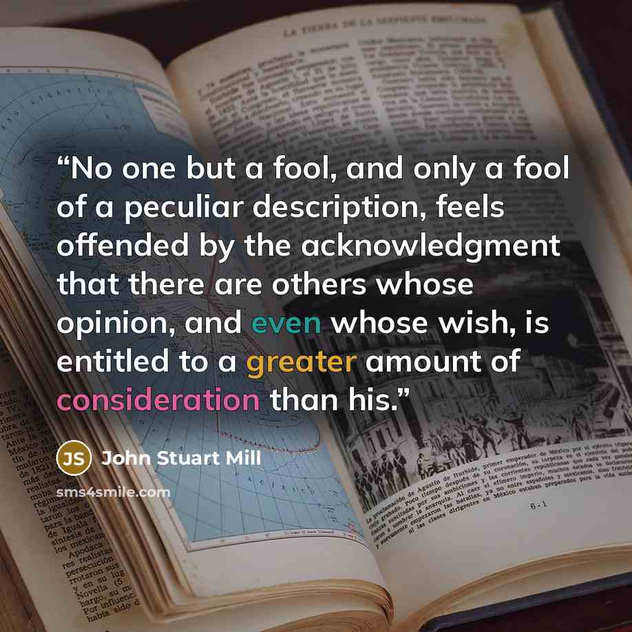 “No one but a fool, and only a fool of a peculiar description, feels offended by the acknowledgment that there are others whose opinion, and even whose wish, is entitled to a greater amount of consideration than his.” quote by John Stuart Mill