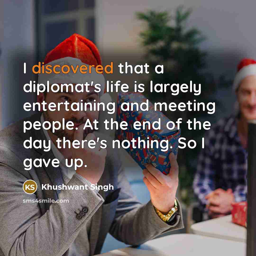 “I discovered that a diplomat's life is largely entertaining and meeting people. At the end of the day there's nothing. So I gave up.” quote by Khushwant Singh
