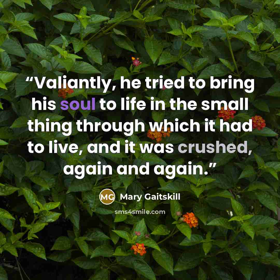 “Valiantly, he tried to bring his soul to life in the small thing through which it had to live, and it was crushed, again and again.” quote by Mary Gaitskill