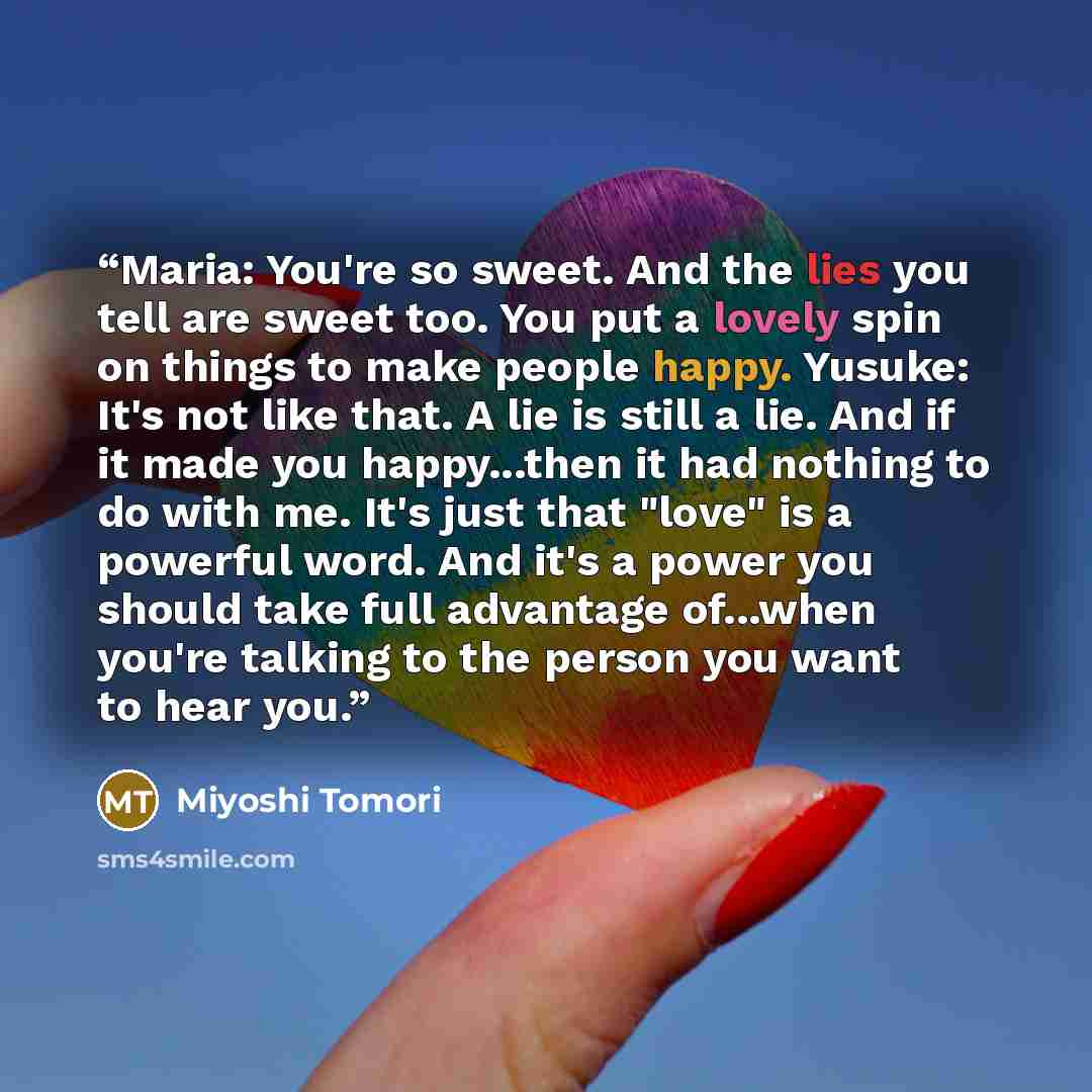 “Maria: You're so sweet. And the lies you tell are sweet too. You put a lovely spin on things to make people happy. Yusuke: It's not like that. A lie is still a lie. And if it made you happy...then it had nothing to do with me. It's just that "love" is a powerful word. And it's a power you should…” quote by Miyoshi Tomori