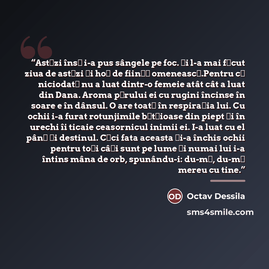 “Astăzi însă i-a pus sângele pe foc. Și l-a mai făcut ziua de astăzi și hoț de ființă omenească.Pentru că niciodată nu a luat dintr-o femeie atât cât a luat din Dana. Aroma părului ei cu rugini încinse în soare e în dânsul. O are toată în respirația lui. Cu ochii i-a furat rotunjimile bătăioase din…” quote by Anonymous