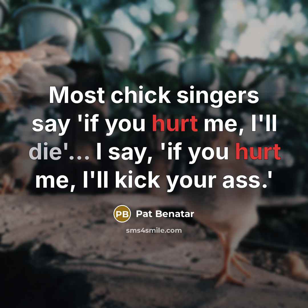 “Most chick singers say 'if you hurt me, I'll die'... I say, 'if you hurt me, I'll kick your ass.'” quote by Pat Benatar