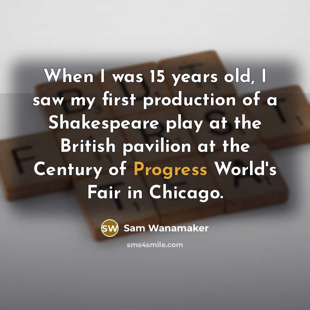 “When I was 15 years old, I saw my first production of a Shakespeare play at the British pavilion at the Century of Progress World's Fair in Chicago.” quote by Sam Wanamaker