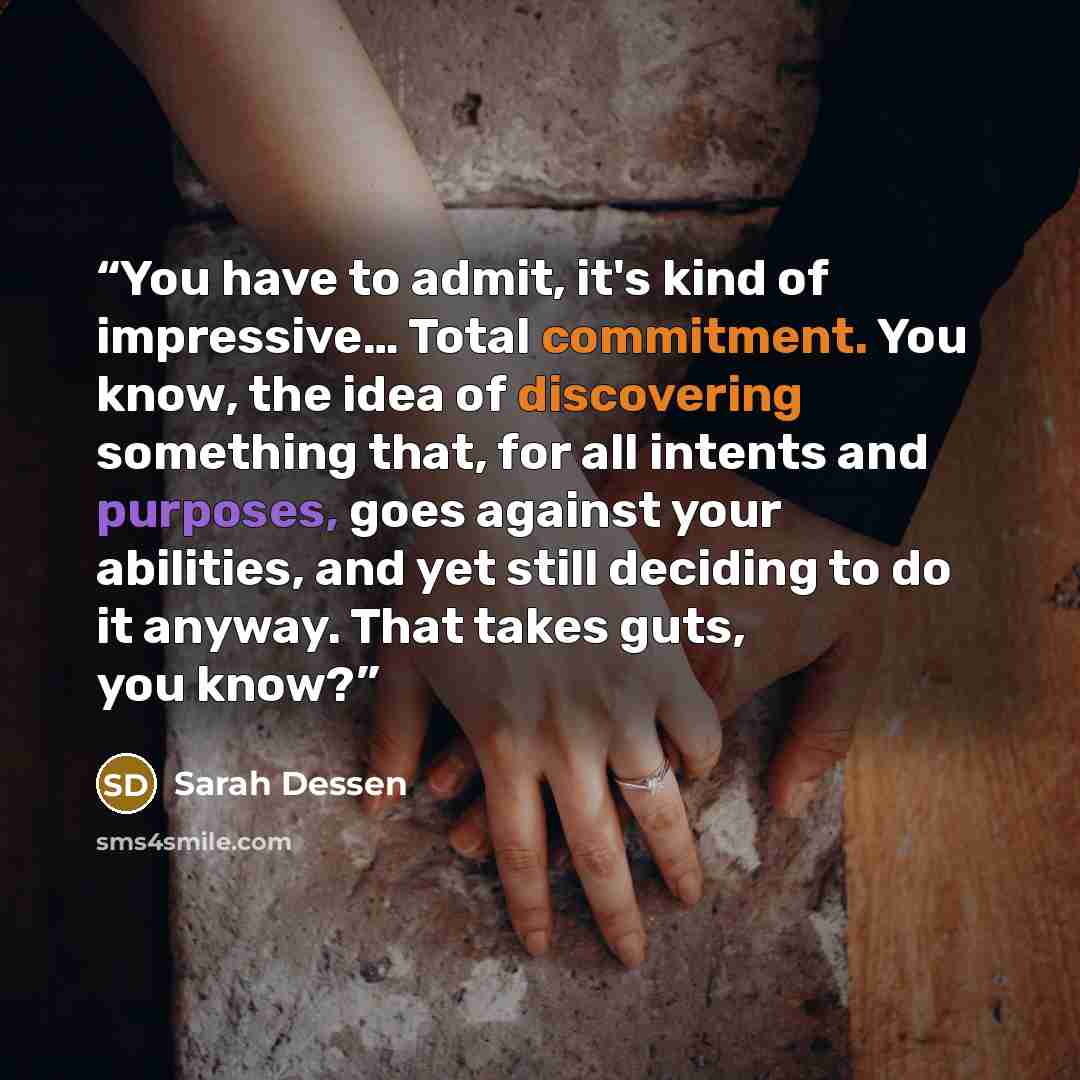 “You have to admit, it's kind of impressive… Total commitment. You know, the idea of discovering something that, for all intents and purposes, goes against your abilities, and yet still deciding to do it anyway. That takes guts, you know?” quote by Sarah Dessen