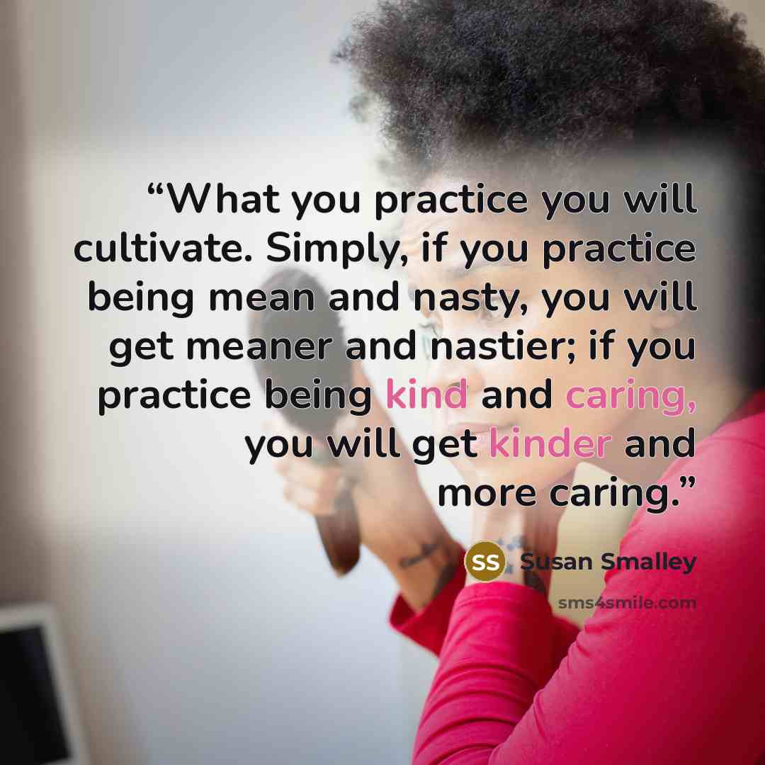“What you practice you will cultivate. Simply, if you practice being mean and nasty, you will get meaner and nastier; if you practice being kind and caring, you will get kinder and more caring.” quote by Susan Smalley