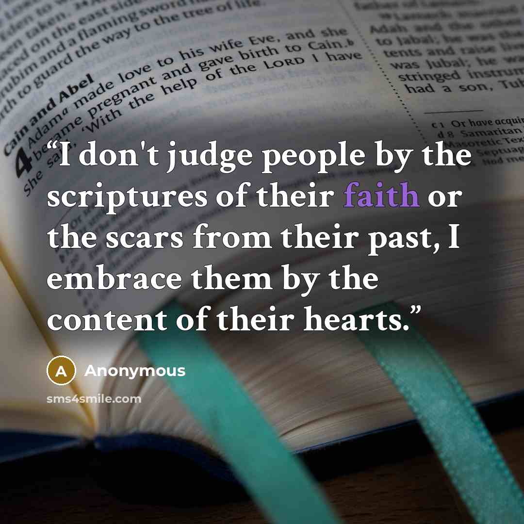 “I don't judge people by the scriptures of their faith or the scars from their past, I embrace them by the content of their hearts.” quote by Anonymous