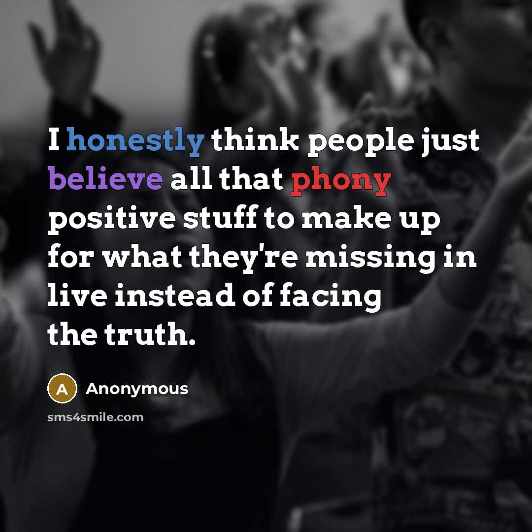 “I honestly think people just believe all that phony positive stuff to make up for what they're missing in live instead of facing the truth.” quote by Anonymous