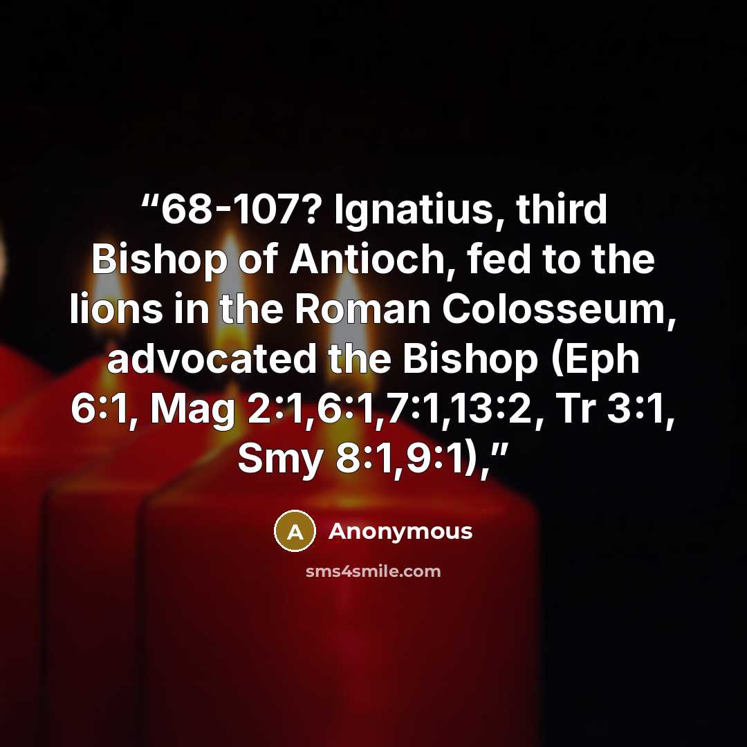 “68-107? Ignatius, third Bishop of Antioch, fed to the lions in the Roman Colosseum, advocated the Bishop (Eph 6:1, Mag 2:1,6:1,7:1,13:2, Tr 3:1, Smy 8:1,9:1),” quote by Anonymous