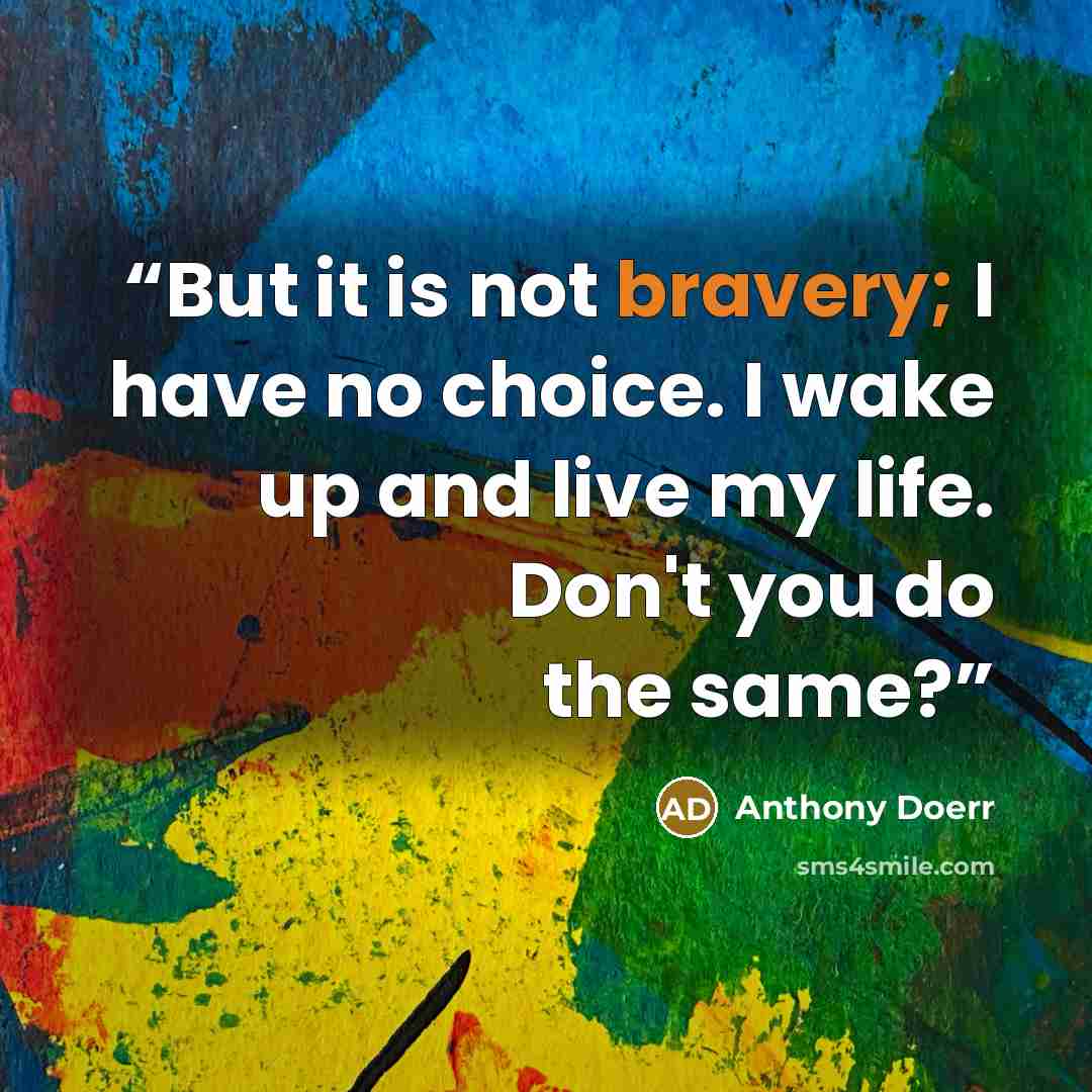 “But it is not bravery; I have no choice. I wake up and live my life. Don't you do the same?” quote by Anthony Doerr
