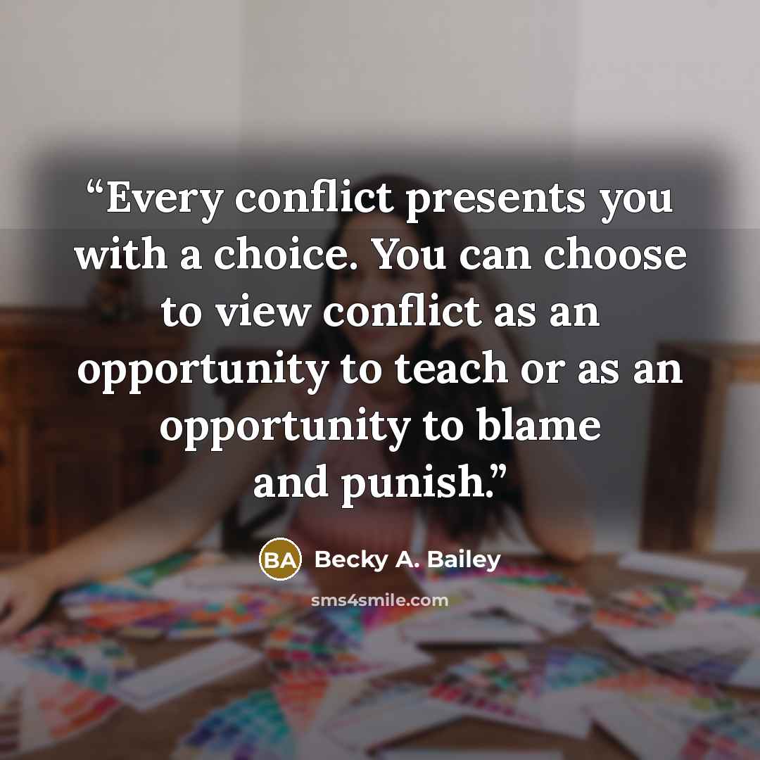 “Every conflict presents you with a choice. You can choose to view conflict as an opportunity to teach or as an opportunity to blame and punish.” quote by Becky A. Bailey