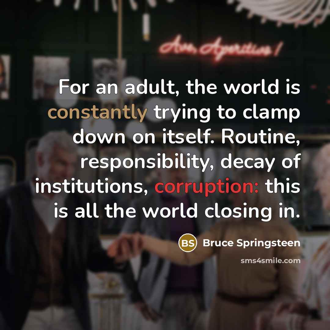 “For an adult, the world is constantly trying to clamp down on itself. Routine, responsibility, decay of institutions, corruption: this is all the world closing in.” quote by Bruce Springsteen
