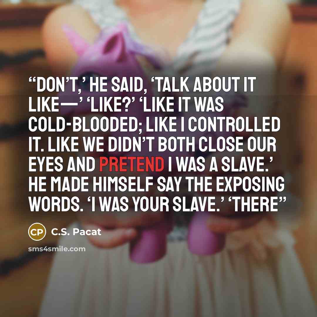“Don’t,’ he said, ‘talk about it like—’ ‘Like?’ ‘Like it was cold-blooded; like I controlled it. Like we didn’t both close our eyes and pretend I was a slave.’ He made himself say the exposing words. ‘I was your slave.’ ‘There” quote by C.S. Pacat