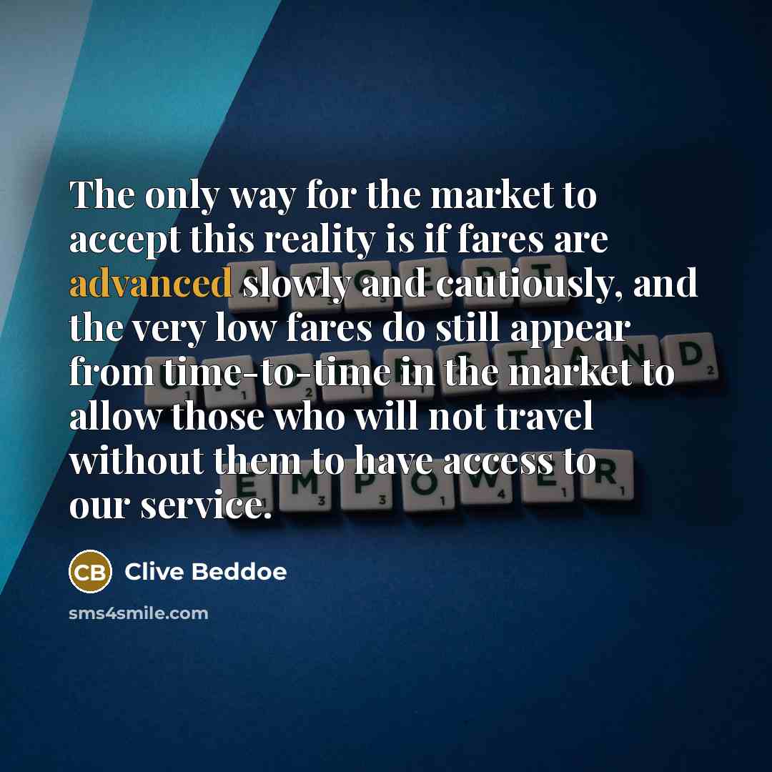 “The only way for the market to accept this reality is if fares are advanced slowly and cautiously, and the very low fares do still appear from time-to-time in the market to allow those who will not travel without them to have access to our service.” quote by Clive Beddoe