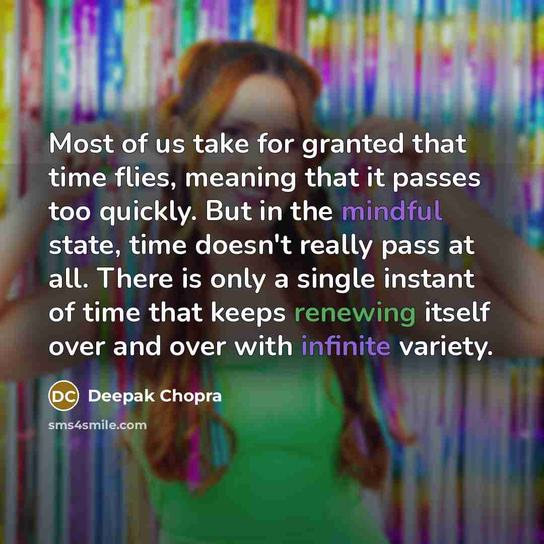 “Most of us take for granted that time flies, meaning that it passes too quickly. But in the mindful state, time doesn't really pass at all. There is only a single instant of time that keeps renewing itself over and over with infinite variety.” quote by Deepak Chopra