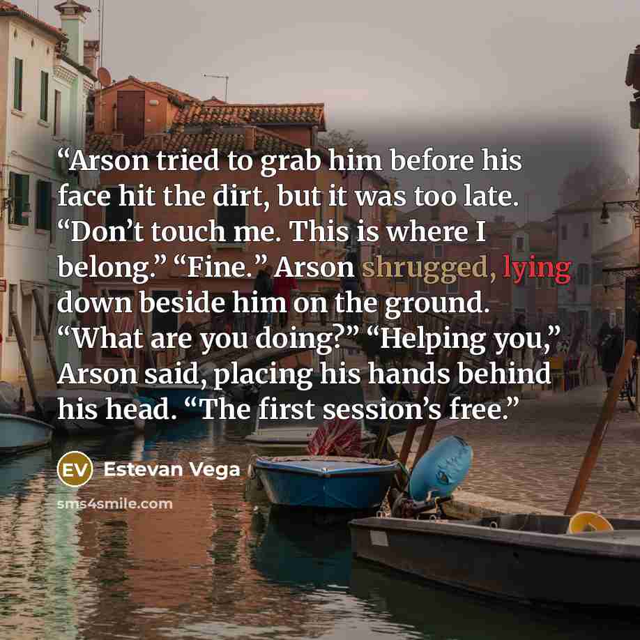 “Arson tried to grab him before his face hit the dirt, but it was too late. “Don’t touch me. This is where I belong.” “Fine.” Arson shrugged, lying down beside him on the ground. “What are you doing?” “Helping you,” Arson said, placing his hands behind his head. “The first session’s free.” quote by Estevan Vega