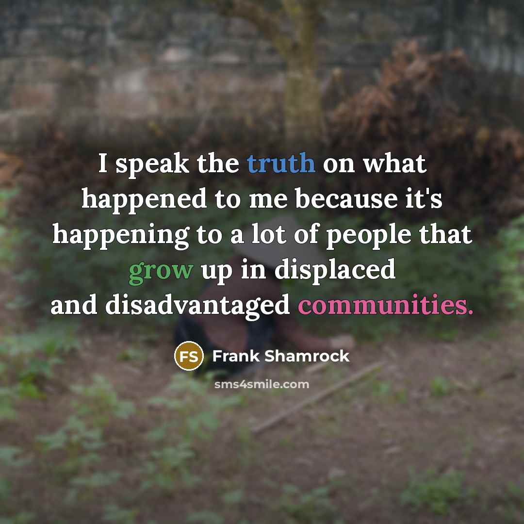 “I speak the truth on what happened to me because it's happening to a lot of people that grow up in displaced and disadvantaged communities.” quote by Frank Shamrock