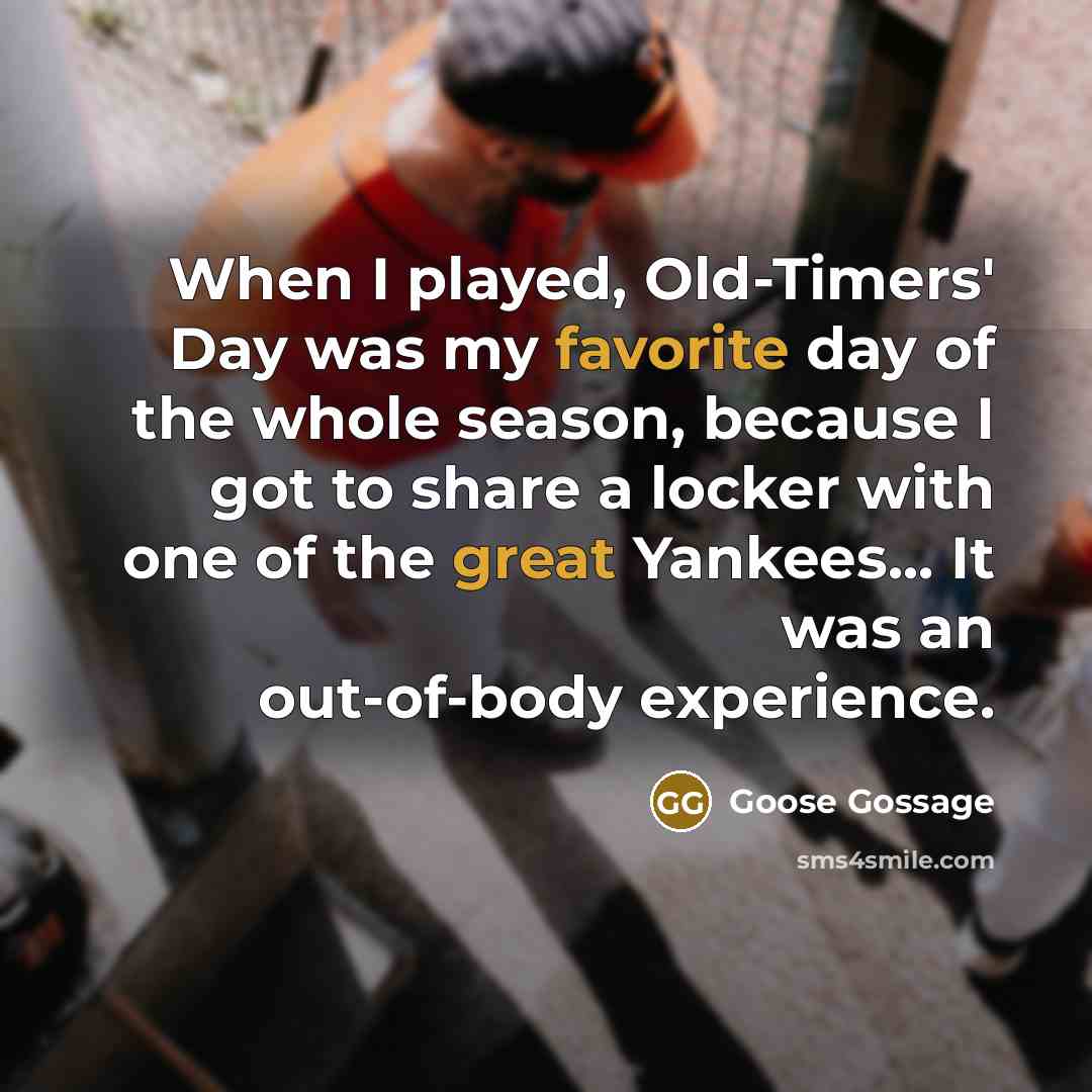 “When I played, Old-Timers' Day was my favorite day of the whole season, because I got to share a locker with one of the great Yankees... It was an out-of-body experience.” quote by Goose Gossage
