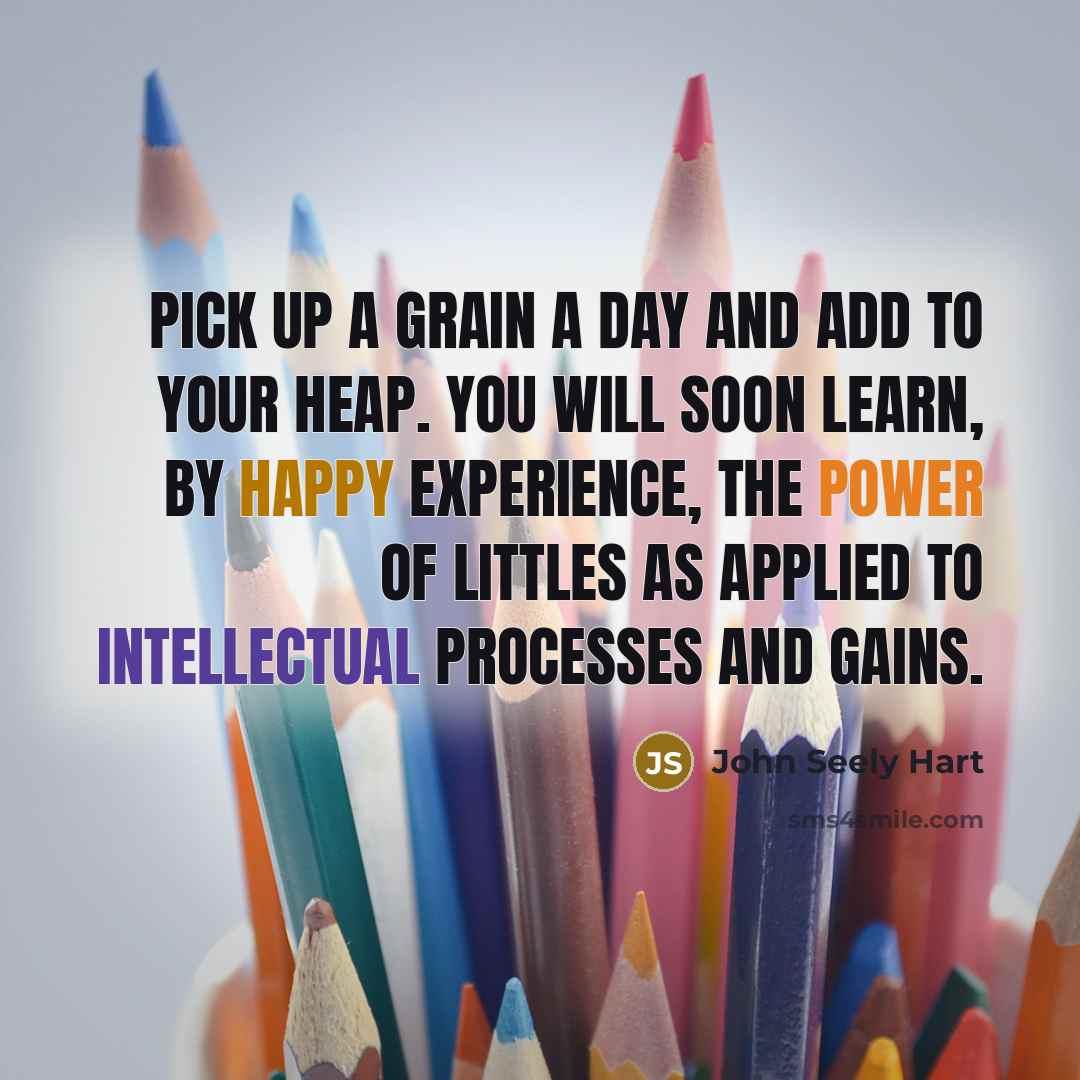 “Pick up a grain a day and add to your heap. You will soon learn, by happy experience, the power of littles as applied to intellectual processes and gains.” quote by John Seely Hart