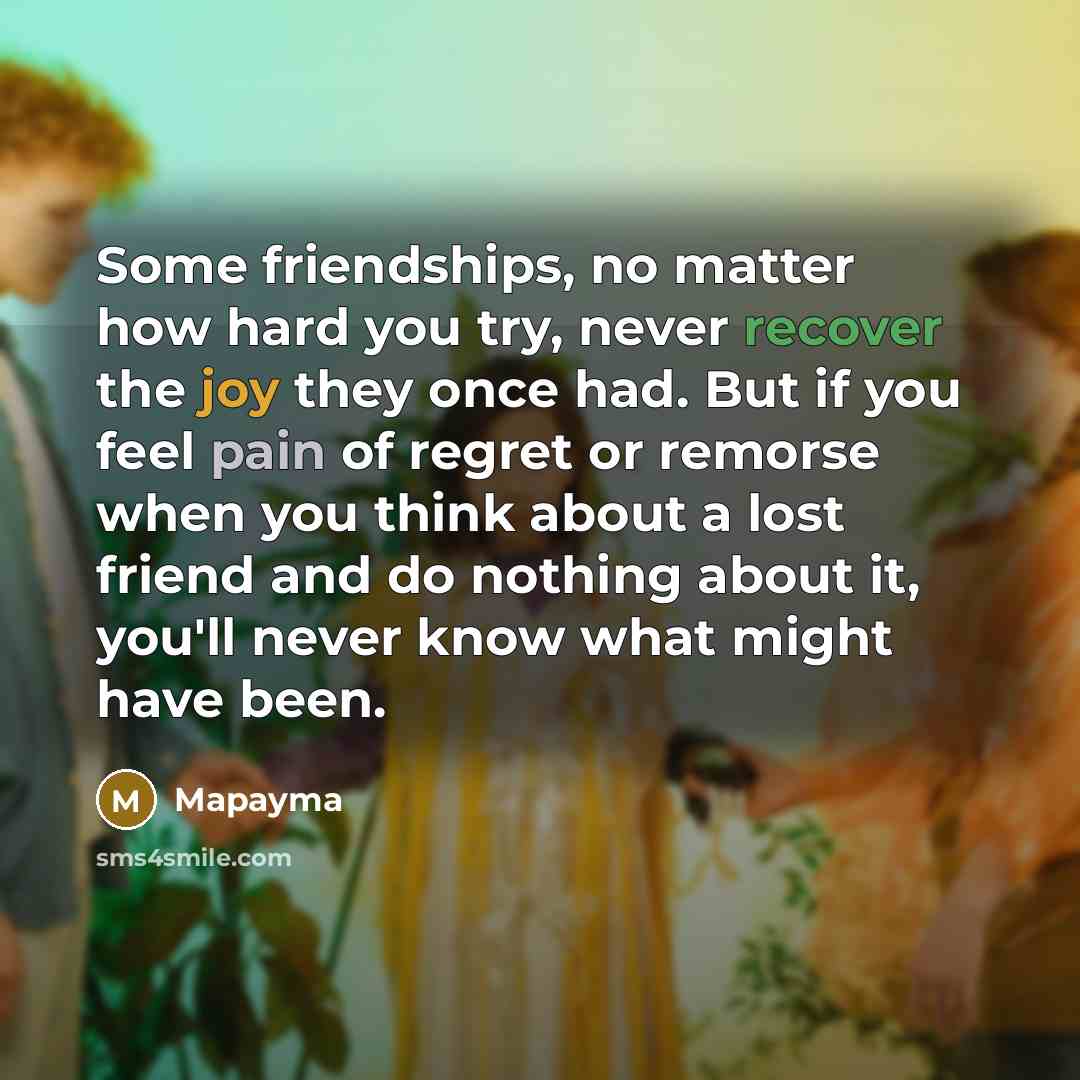 “Some friendships, no matter how hard you try, never recover the joy they once had. But if you feel pain of regret or remorse when you think about a lost friend and do nothing about it, you'll never know what might have been.” quote by Mapayma