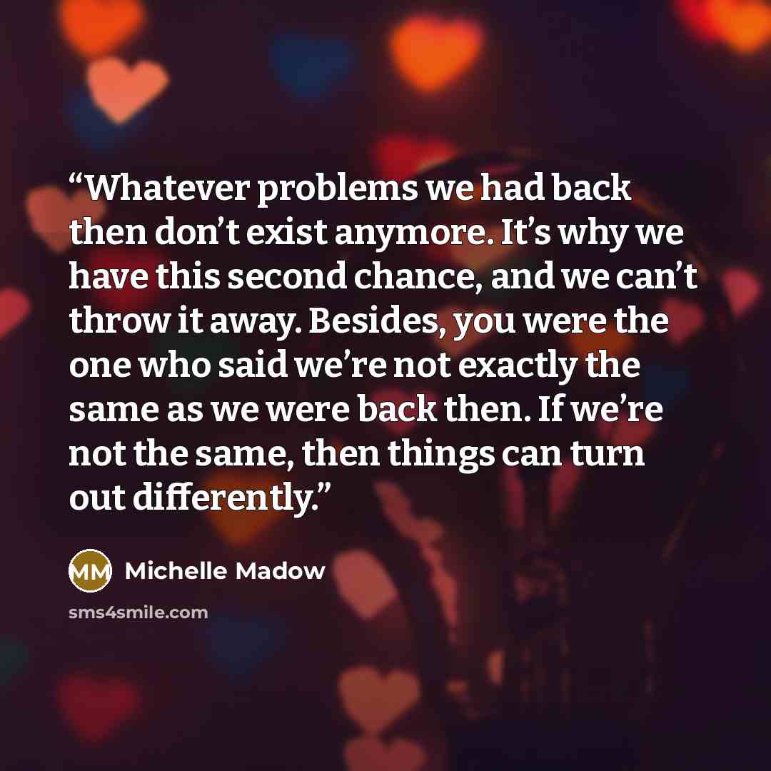 “Whatever problems we had back then don’t exist anymore. It’s why we have this second chance, and we can’t throw it away. Besides, you were the one who said we’re not exactly the same as we were back then. If we’re not the same, then things can turn out differently.” quote by Michelle Madow