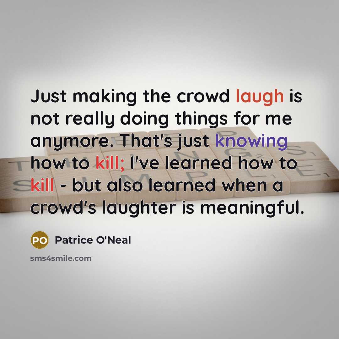 “Just making the crowd laugh is not really doing things for me anymore. That's just knowing how to kill; I've learned how to kill - but also learned when a crowd's laughter is meaningful.” quote by Patrice O'Neal