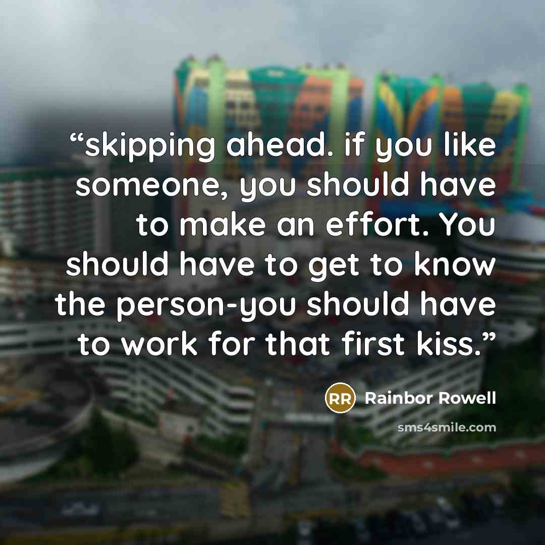 “skipping ahead. if you like someone, you should have to make an effort. You should have to get to know the person-you should have to work for that first kiss.” quote by Rainbor Rowell