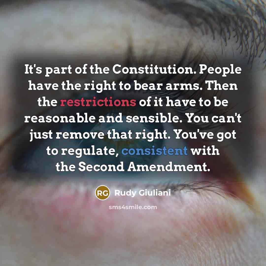 “It's part of the Constitution. People have the right to bear arms. Then the restrictions of it have to be reasonable and sensible. You can't just remove that right. You've got to regulate, consistent with the Second Amendment.” quote by Rudy Giuliani