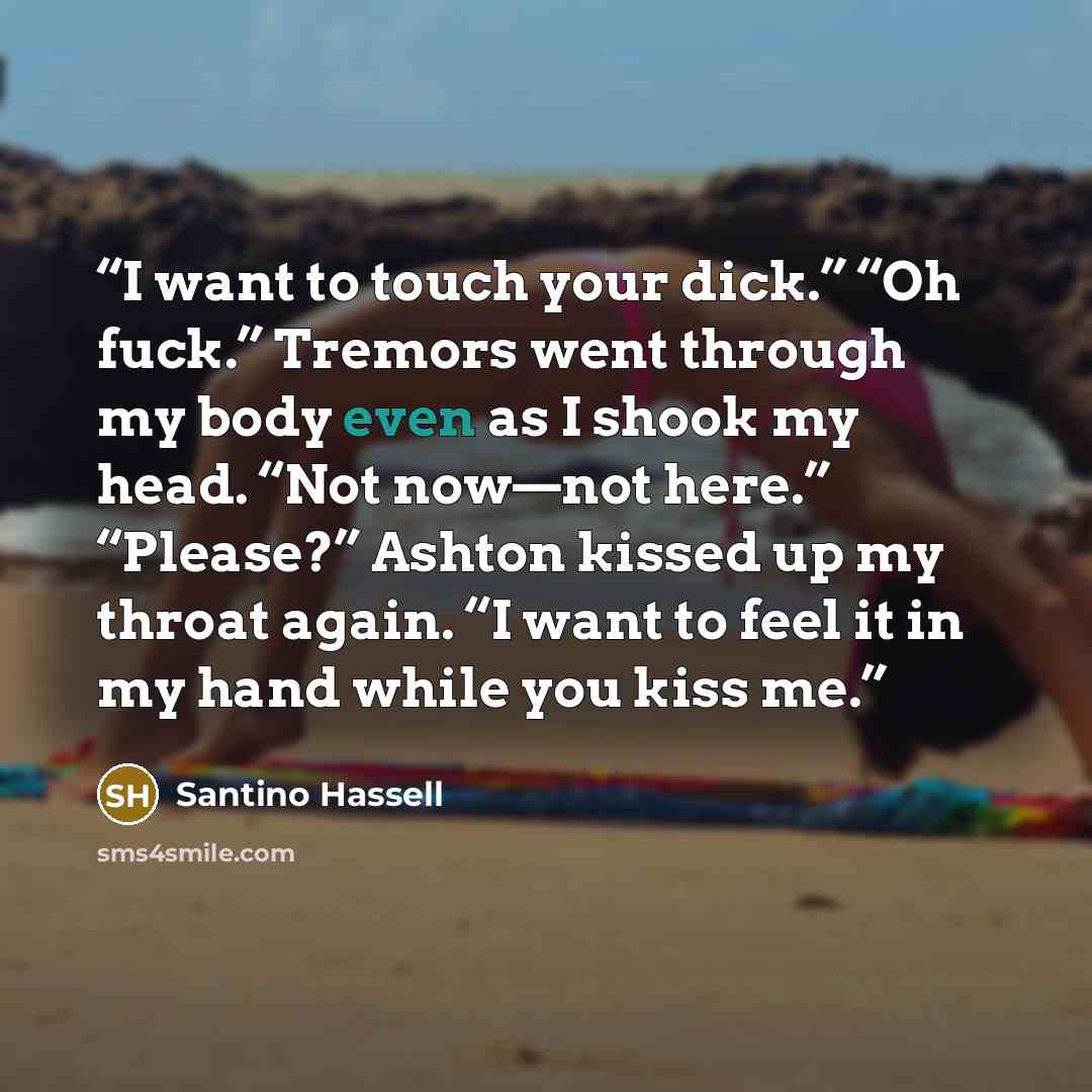 “I want to touch your dick.” “Oh fuck.” Tremors went through my body even as I shook my head. “Not now—not here.” “Please?” Ashton kissed up my throat again. “I want to feel it in my hand while you kiss me.” quote by Santino Hassell