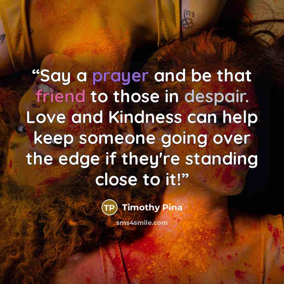 “Say a prayer and be that friend to those in despair. Love and Kindness can help keep someone going over the edge if they're standing close to it!” quote by Timothy Pina