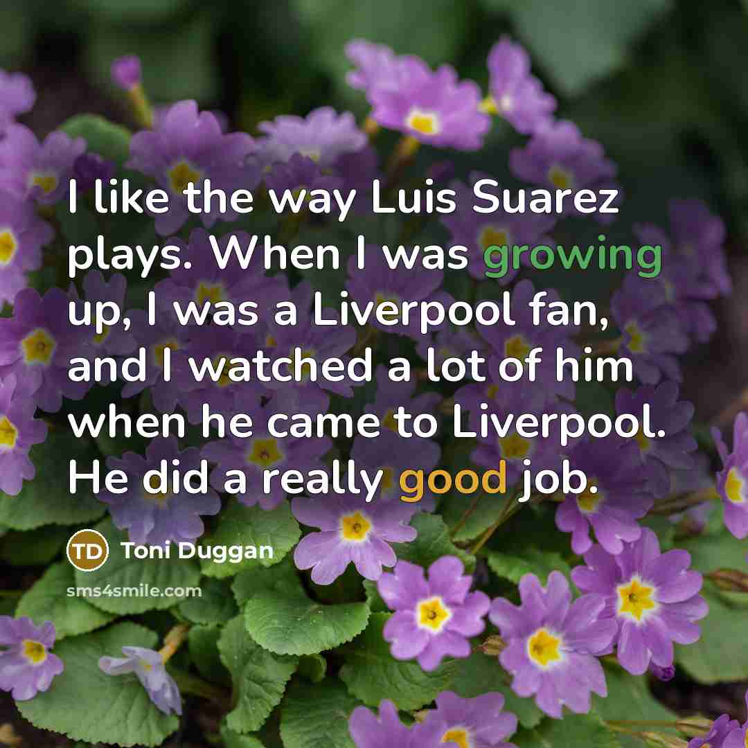 “I like the way Luis Suarez plays. When I was growing up, I was a Liverpool fan, and I watched a lot of him when he came to Liverpool. He did a really good job.” quote by Toni Duggan