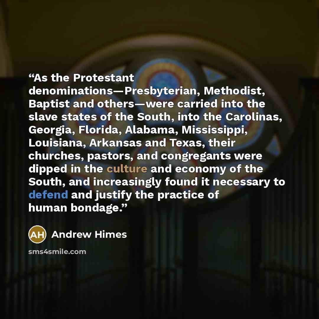 “As the Protestant denominations—Presbyterian, Methodist, Baptist and others—were carried into the slave states of the South, into the Carolinas, Georgia, Florida, Alabama, Mississippi, Louisiana, Arkansas and Texas, their churches, pastors, and congregants were dipped in the culture and economy of…” quote by Andrew Himes
