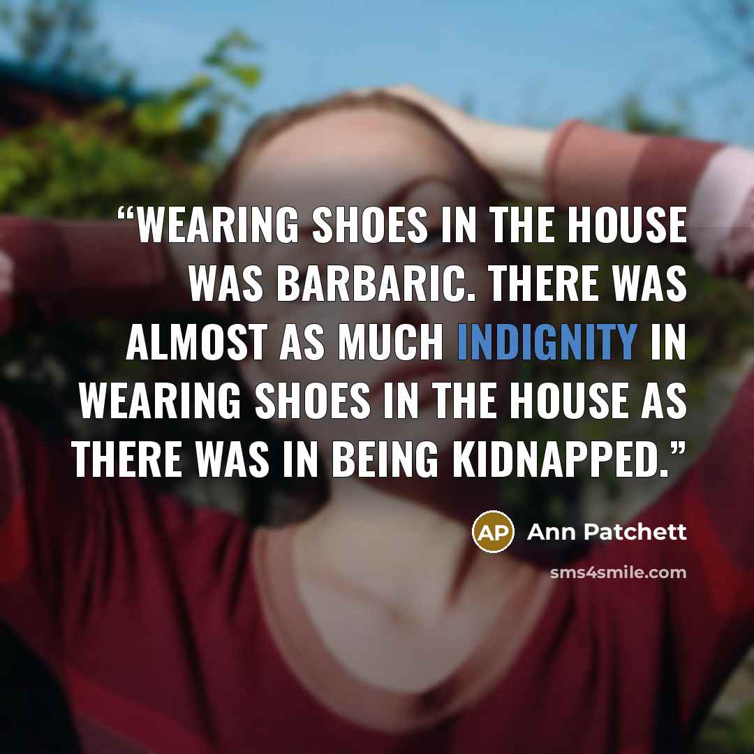 “Wearing shoes in the house was barbaric. There was almost as much indignity in wearing shoes in the house as there was in being kidnapped.” quote by Ann Patchett