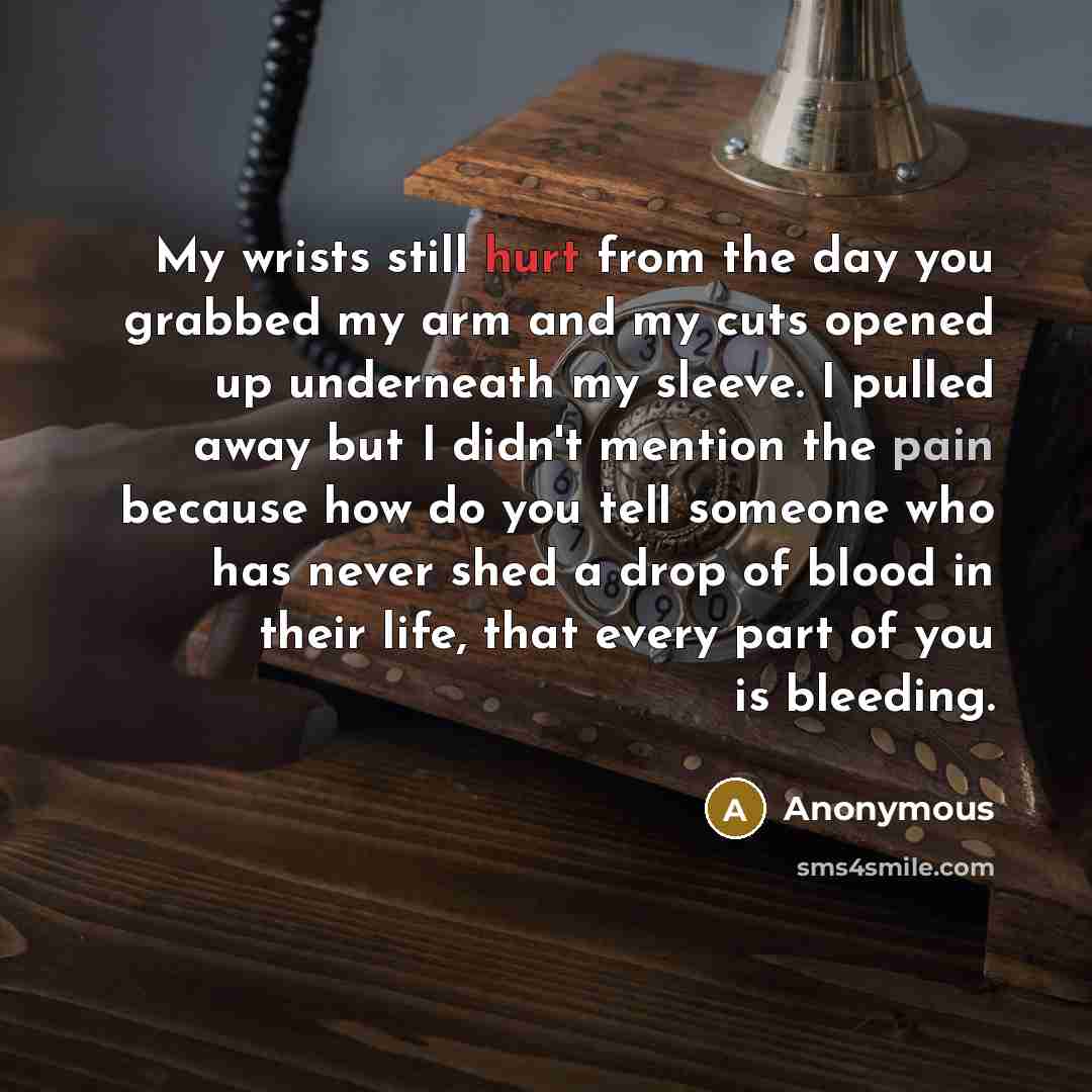 “My wrists still hurt from the day you grabbed my arm and my cuts opened up underneath my sleeve. I pulled away but I didn't mention the pain because how do you tell someone who has never shed a drop of blood in their life, that every part of you is bleeding.” quote by Anonymous
