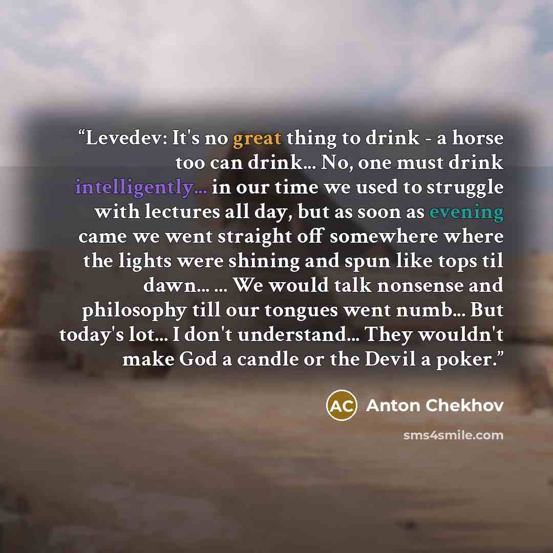 “Levedev: It's no great thing to drink - a horse too can drink... No, one must drink intelligently... in our time we used to struggle with lectures all day, but as soon as evening came we went straight off somewhere where the lights were shining and spun like tops til dawn... ... We would talk…” quote by Anton Chekhov