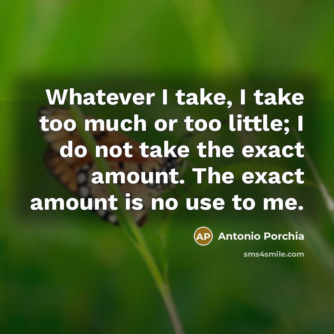“Whatever I take, I take too much or too little; I do not take the exact amount. The exact amount is no use to me.” quote by Antonio Porchia