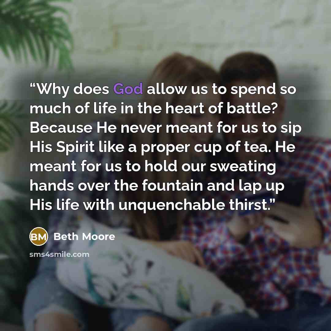“Why does God allow us to spend so much of life in the heart of battle? Because He never meant for us to sip His Spirit like a proper cup of tea. He meant for us to hold our sweating hands over the fountain and lap up His life with unquenchable thirst.” quote by Beth Moore