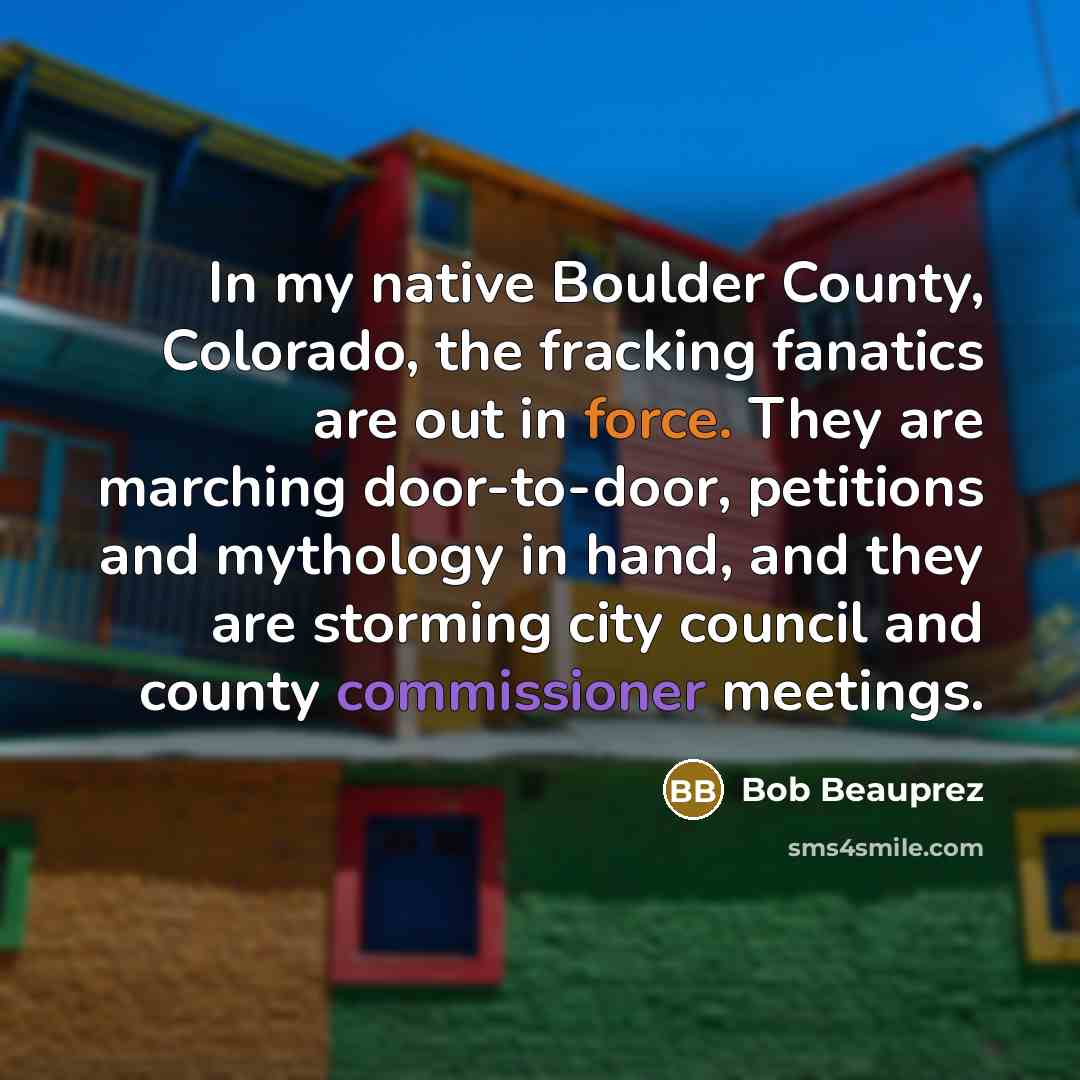 “In my native Boulder County, Colorado, the fracking fanatics are out in force. They are marching door-to-door, petitions and mythology in hand, and they are storming city council and county commissioner meetings.” quote by Bob Beauprez
