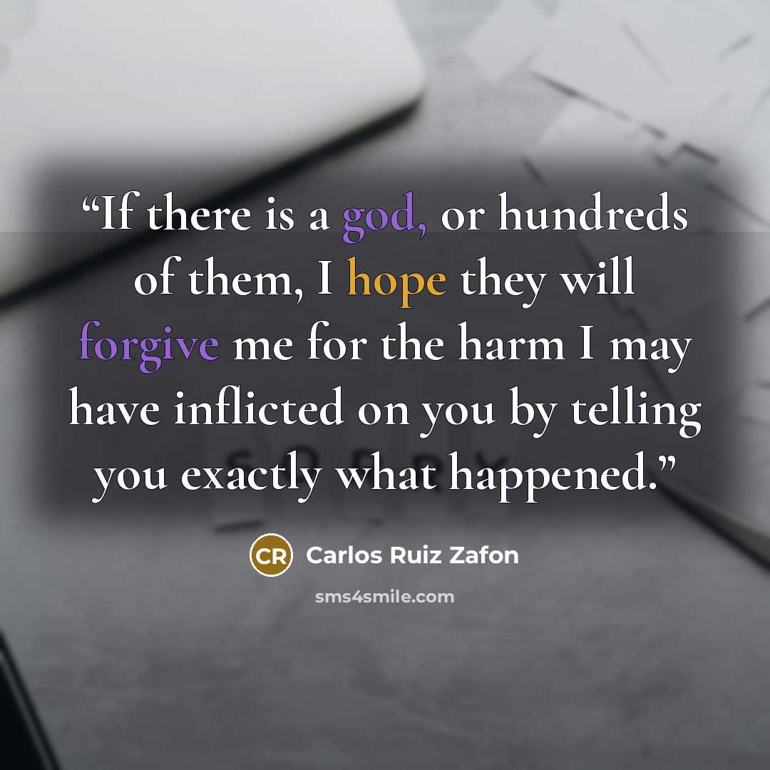 “If there is a god, or hundreds of them, I hope they will forgive me for the harm I may have inflicted on you by telling you exactly what happened.” quote by Carlos Ruiz Zafón