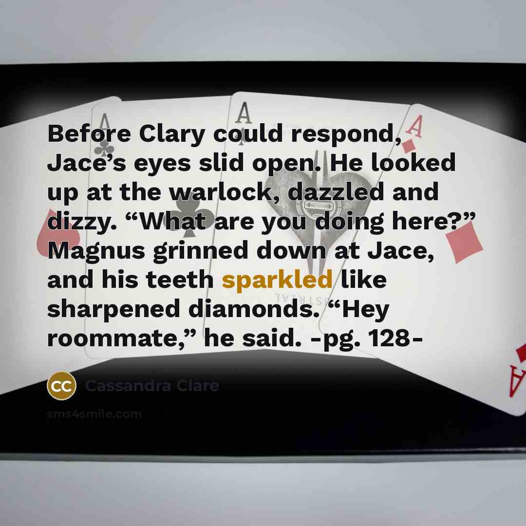 “Before Clary could respond, Jace’s eyes slid open. He looked up at the warlock, dazzled and dizzy. “What are you doing here?” Magnus grinned down at Jace, and his teeth sparkled like sharpened diamonds. “Hey roommate,” he said. -pg. 128-” quote by Cassandra Clare