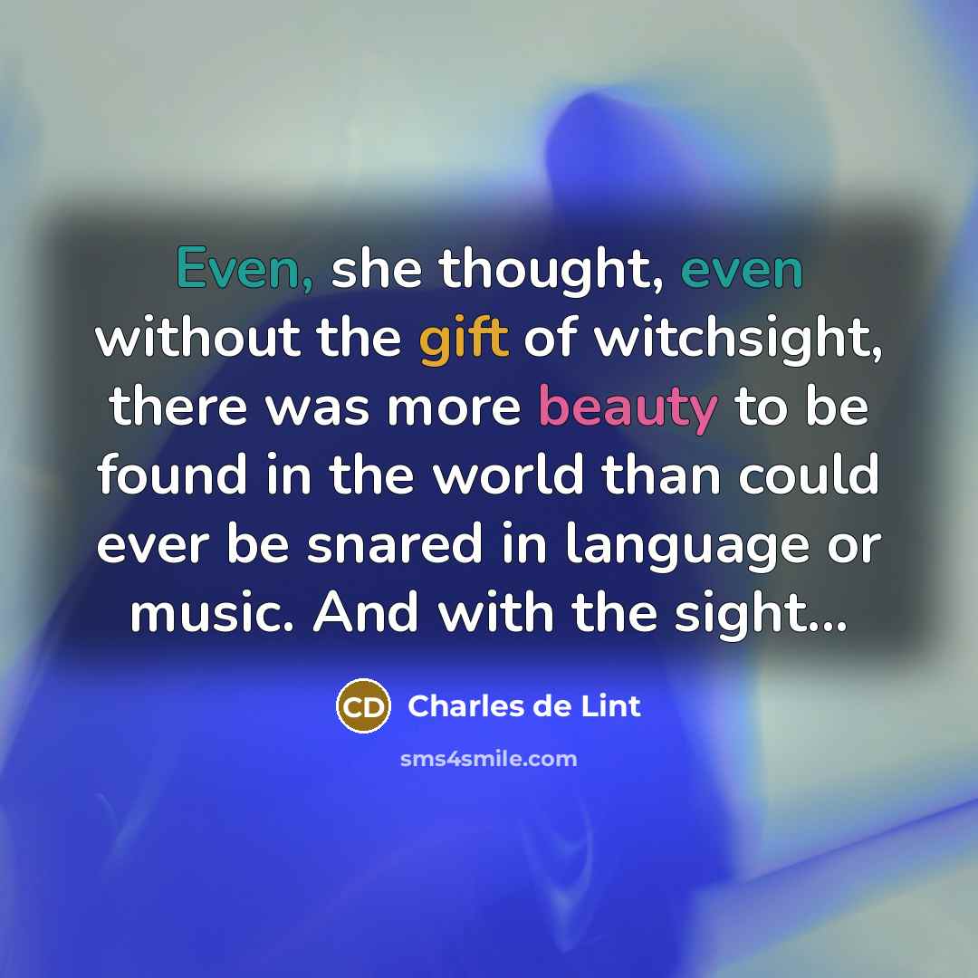 “Even, she thought, even without the gift of witchsight, there was more beauty to be found in the world than could ever be snared in language or music. And with the sight...” quote by Charles de Lint
