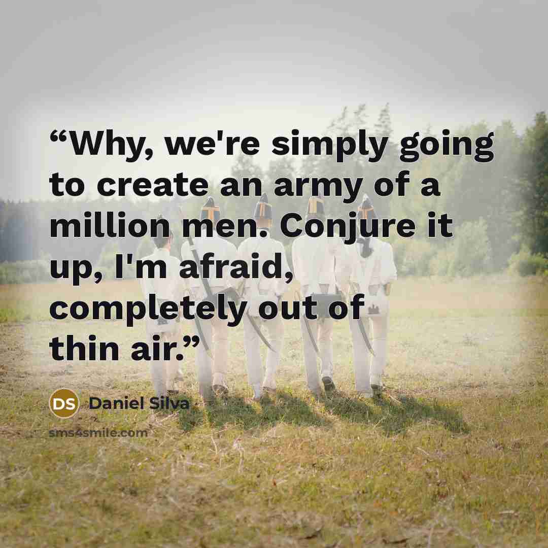 “Why, we're simply going to create an army of a million men. Conjure it up, I'm afraid, completely out of thin air.” quote by Daniel Silva