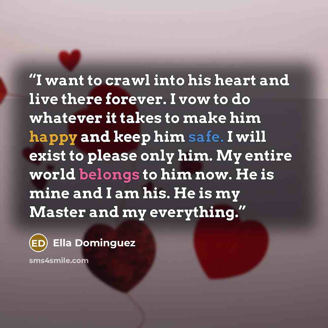 “I want to crawl into his heart and live there forever. I vow to do whatever it takes to make him happy and keep him safe. I will exist to please only him. My entire world belongs to him now. He is mine and I am his. He is my Master and my everything.” quote by Ella Dominguez