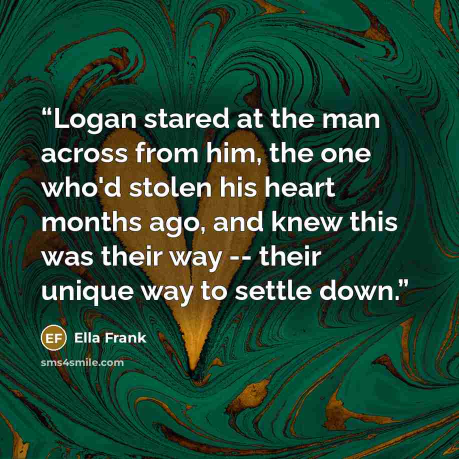 “Logan stared at the man across from him, the one who'd stolen his heart months ago, and knew this was their way -- their unique way to settle down.” quote by Ella Frank