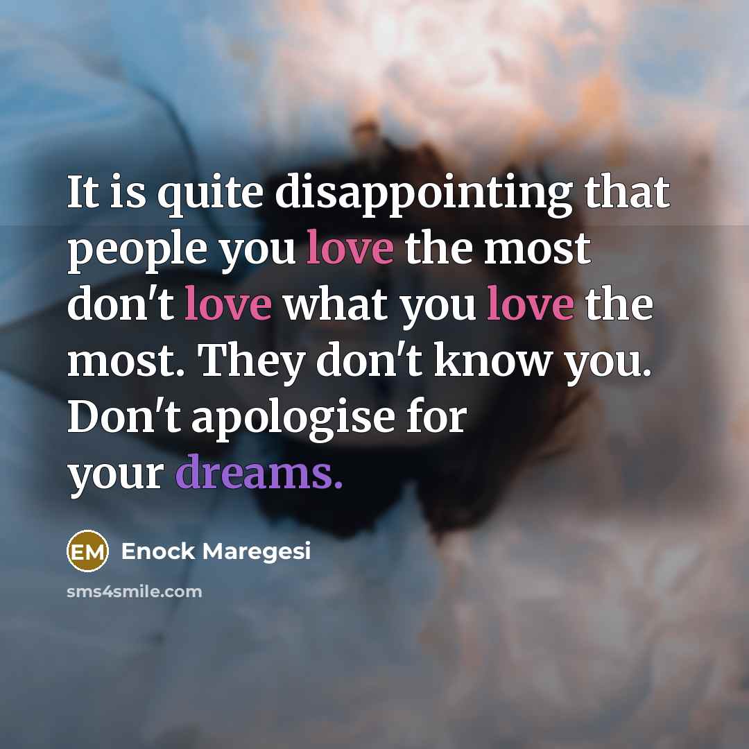 “It is quite disappointing that people you love the most don't love what you love the most. They don't know you. Don't apologise for your dreams.” quote by Enock Maregesi