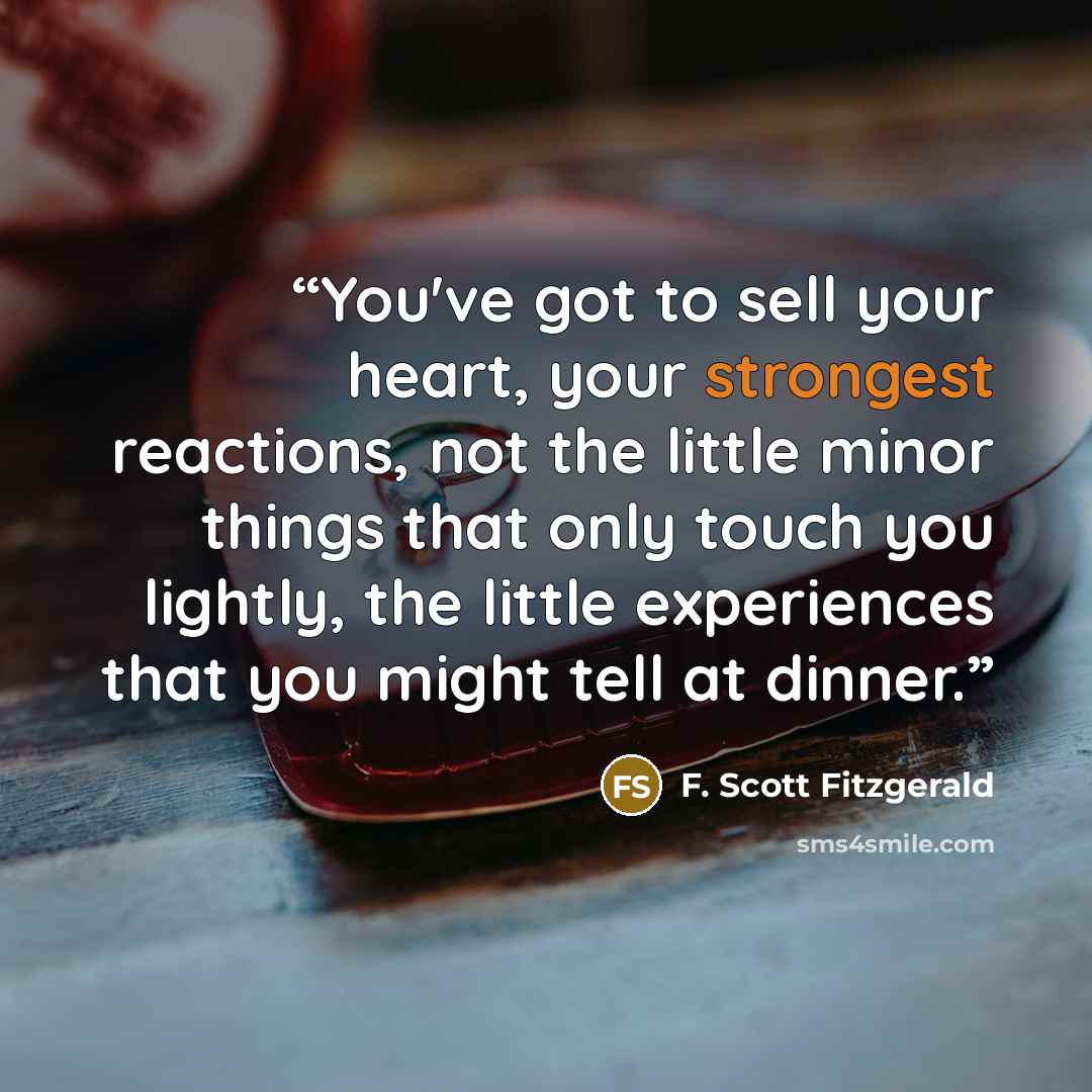 “You've got to sell your heart, your strongest reactions, not the little minor things that only touch you lightly, the little experiences that you might tell at dinner.” quote by F. Scott Fitzgerald