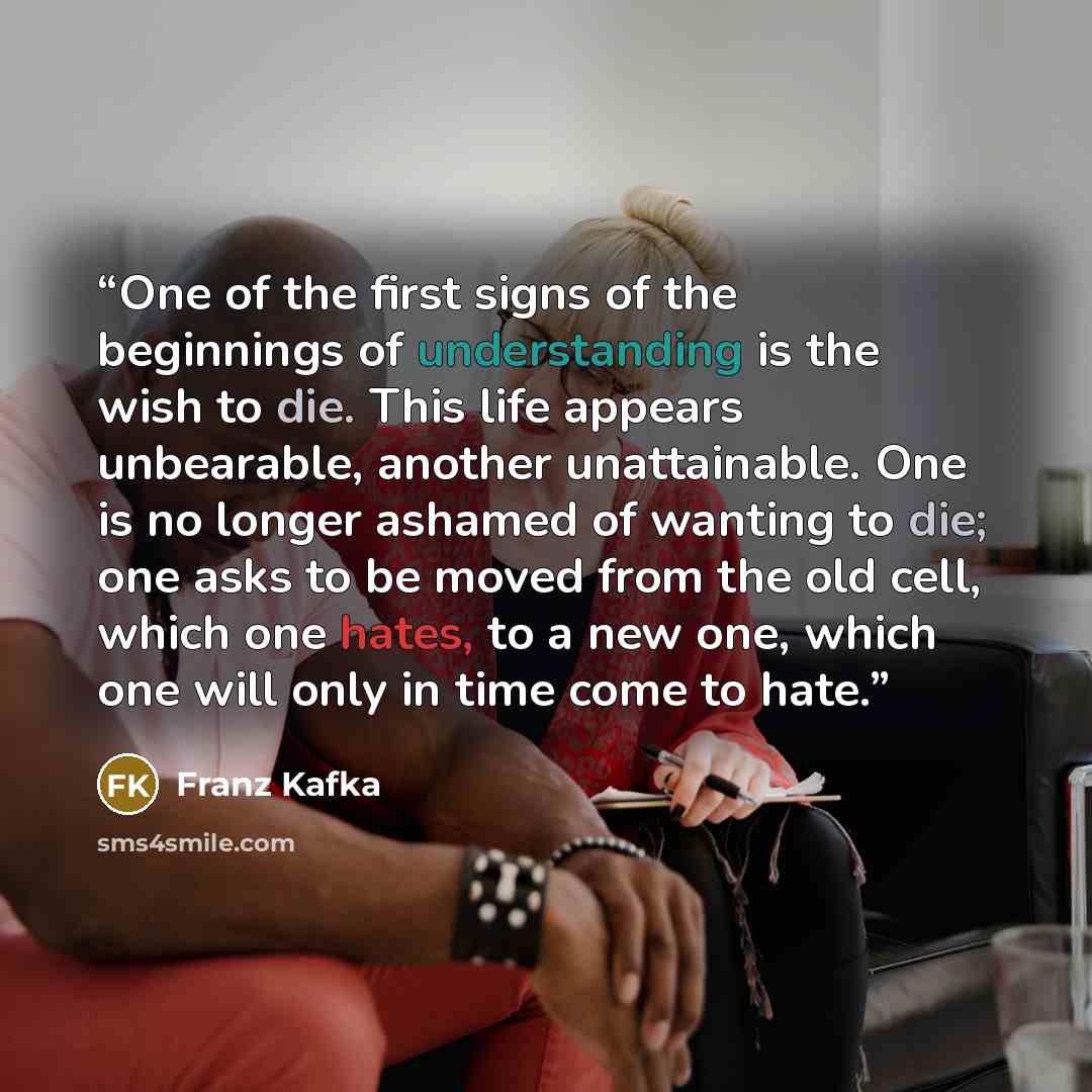 “One of the first signs of the beginnings of understanding is the wish to die. This life appears unbearable, another unattainable. One is no longer ashamed of wanting to die; one asks to be moved from the old cell, which one hates, to a new one, which one will only in time come to hate.” quote by Franz Kafka