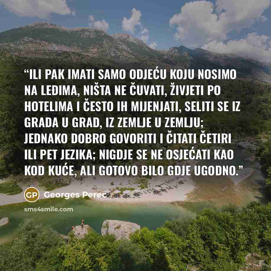 “Ili pak imati samo odjeću koju nosimo na leđima, ništa ne čuvati, živjeti po hotelima i često ih mijenjati, seliti se iz grada u grad, iz zemlje u zemlju; jednako dobro govoriti i čitati četiri ili pet jezika; nigdje se ne osjećati kao kod kuće, ali gotovo bilo gdje ugodno.” quote by Georges Perec