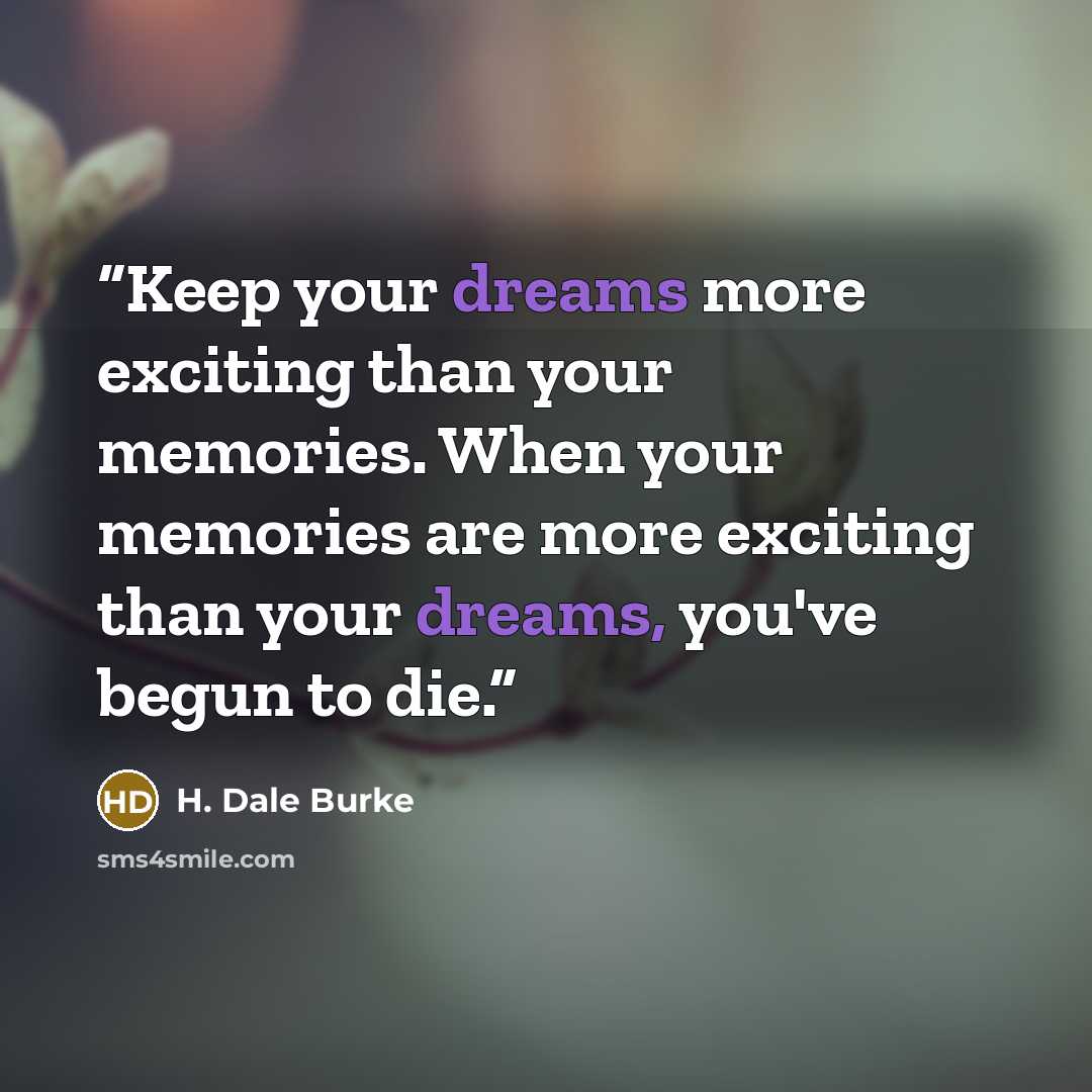 “Keep your dreams more exciting than your memories. When your memories are more exciting than your dreams, you've begun to die.” quote by H. Dale Burke