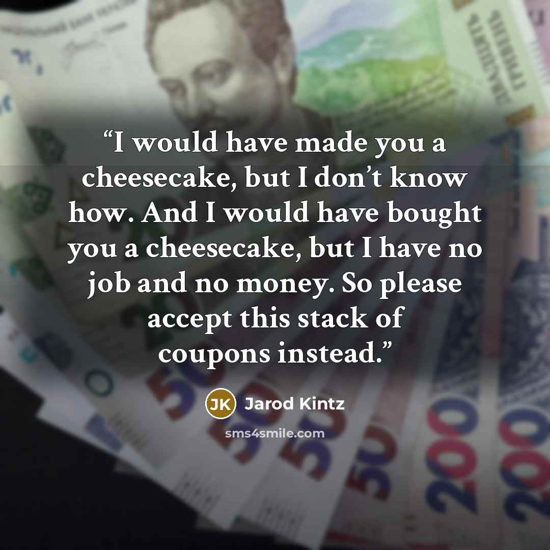 “I would have made you a cheesecake, but I don’t know how. And I would have bought you a cheesecake, but I have no job and no money. So please accept this stack of coupons instead.” quote by Jarod Kintz